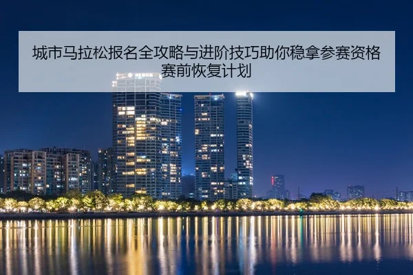 城市马拉松报名全攻略与进阶技巧助你稳拿参赛资格赛前恢复计划
